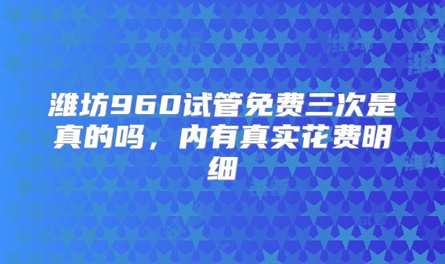 潍坊960试管免费三次是真的吗，内有真实花费明细