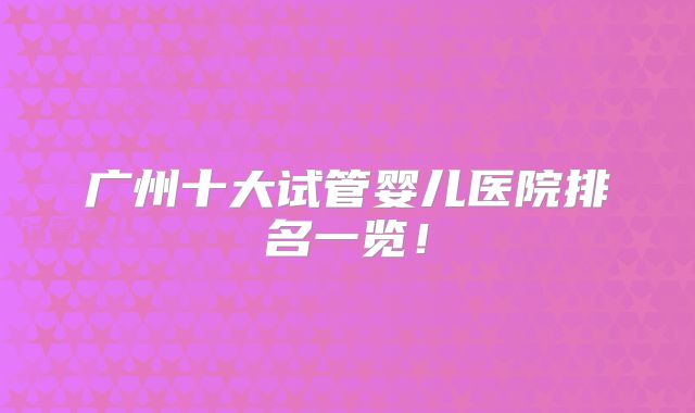 广州十大试管婴儿医院排名一览!