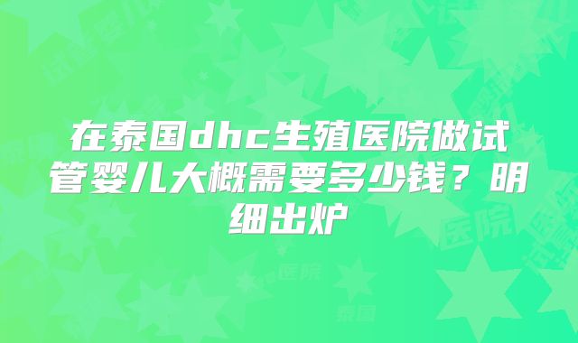 在泰国dhc生殖医院做试管婴儿大概需要多少钱？明细出炉