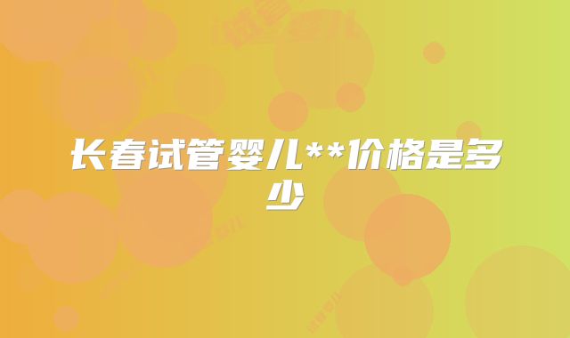 长春试管婴儿**价格是多少