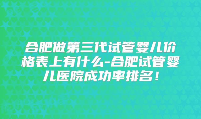 合肥做第三代试管婴儿价格表上有什么-合肥试管婴儿医院成功率排名!