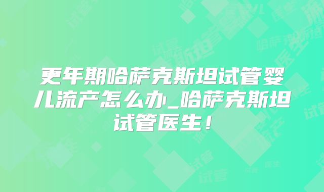 更年期哈萨克斯坦试管婴儿流产怎么办_哈萨克斯坦试管医生！