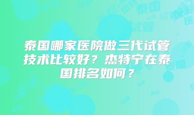 泰国哪家医院做三代试管技术比较好？杰特宁在泰国排名如何？