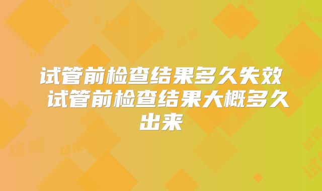 试管前检查结果多久失效 试管前检查结果大概多久出来