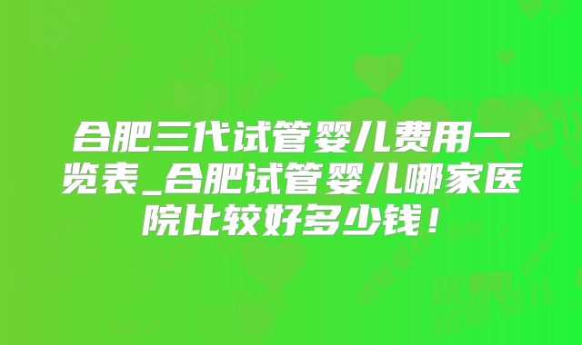 合肥三代试管婴儿费用一览表_合肥试管婴儿哪家医院比较好多少钱!