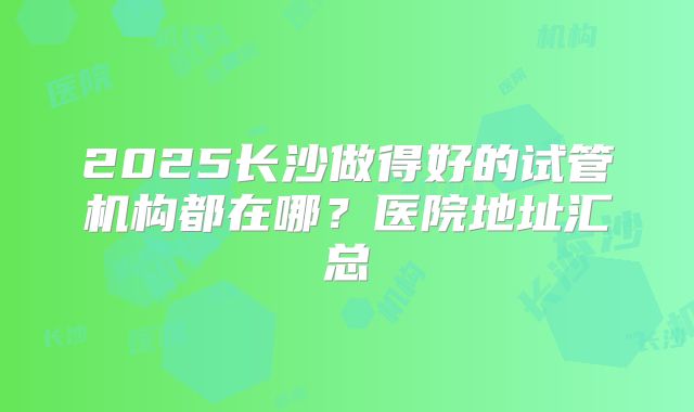 2025长沙做得好的试管机构都在哪？医院地址汇总