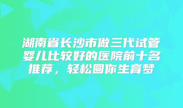湖南省长沙市做三代试管婴儿比较好的医院前十名推荐，轻松圆你生育梦