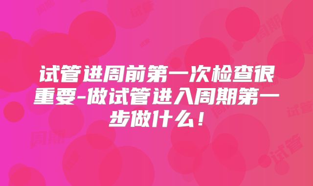 试管进周前第一次检查很重要-做试管进入周期第一步做什么！