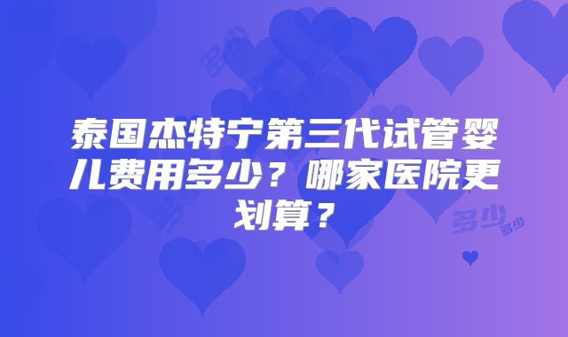 泰国杰特宁第三代试管婴儿费用多少？哪家医院更划算？
