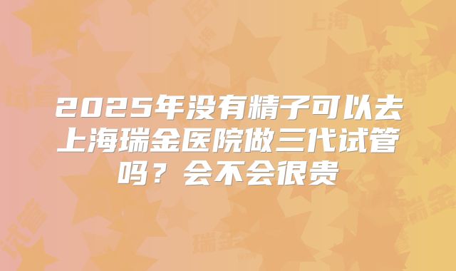 2025年没有精子可以去上海瑞金医院做三代试管吗？会不会很贵
