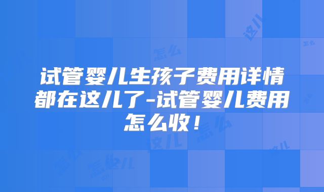 试管婴儿生孩子费用详情都在这儿了-试管婴儿费用怎么收!