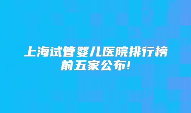 上海试管婴儿医院排行榜前五家公布!