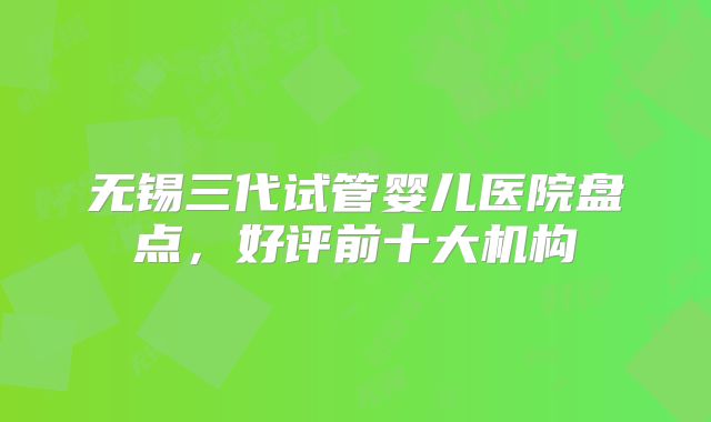 无锡三代试管婴儿医院盘点,好评前十大机构