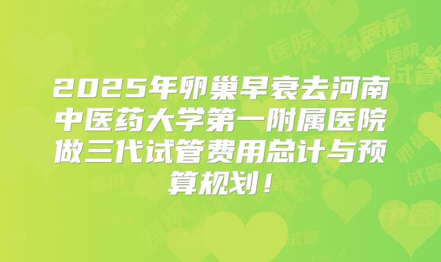 2025年卵巢早衰去河南中医药大学第一附属医院做三代试管费用总计与预算规划!