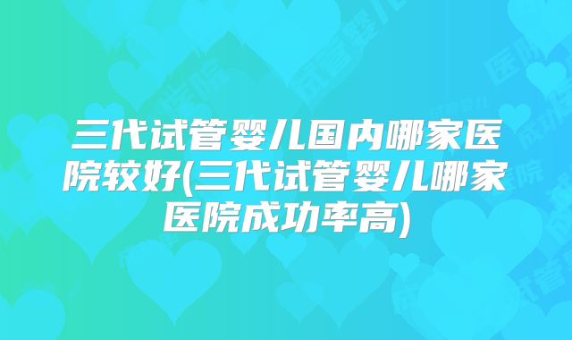 三代试管婴儿国内哪家医院较好(三代试管婴儿哪家医院成功率高)