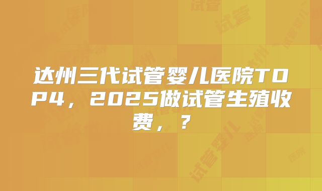 达州三代试管婴儿医院TOP4，2025做试管生殖收费，？