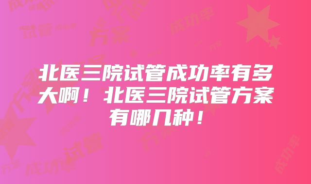 北医三院试管成功率有多大啊!北医三院试管方案有哪几种!