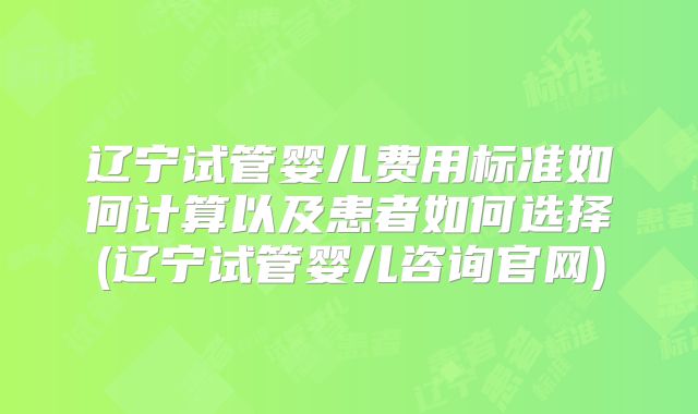 辽宁试管婴儿费用标准如何计算以及患者如何选择(辽宁试管婴儿咨询官网)
