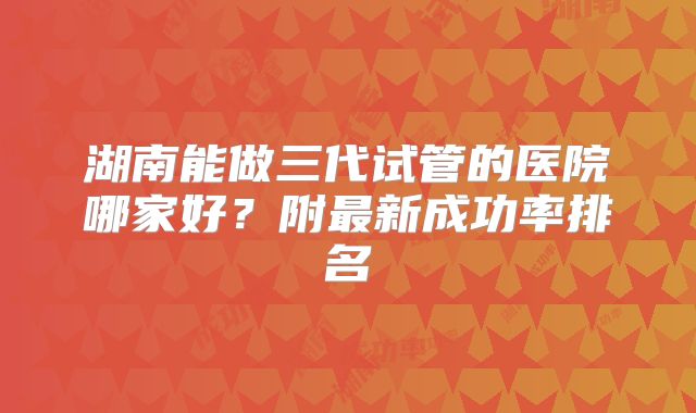 湖南能做三代试管的医院哪家好？附最新成功率排名