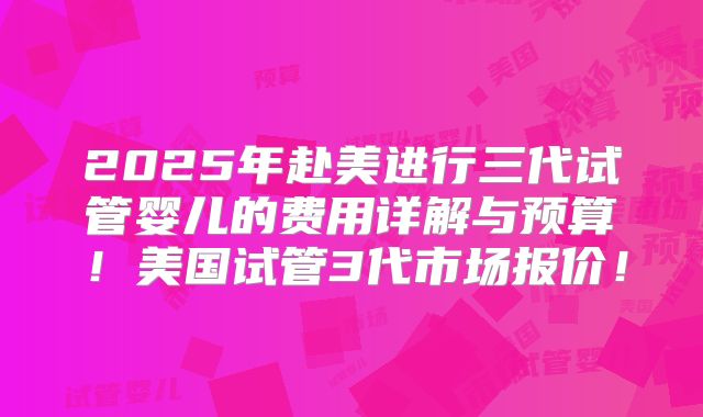 2025年赴美进行三代试管婴儿的费用详解与预算！美国试管3代市场报价！