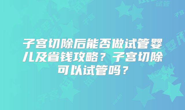 子宫切除后能否做试管婴儿及省钱攻略？子宫切除可以试管吗？