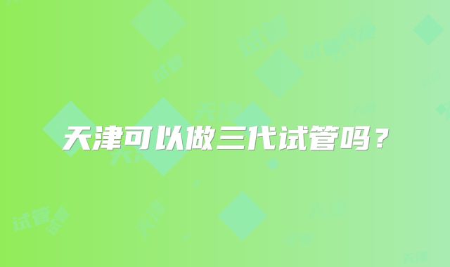 天津可以做三代试管吗？