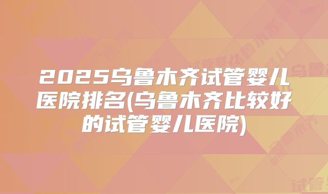 2025乌鲁木齐试管婴儿医院排名(乌鲁木齐比较好的试管婴儿医院)