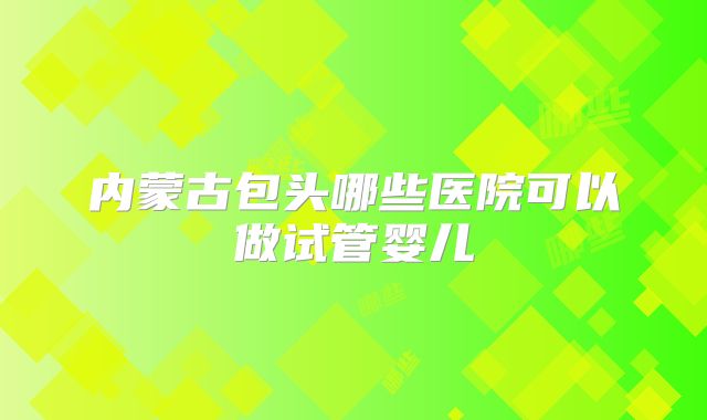内蒙古包头哪些医院可以做试管婴儿
