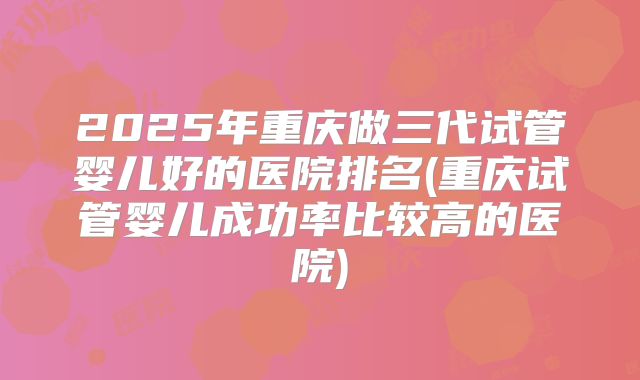 2025年重庆做三代试管婴儿好的医院排名(重庆试管婴儿成功率比较高的医院)