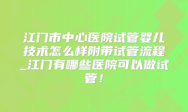 江门市中心医院试管婴儿技术怎么样附带试管流程_江门有哪些医院可以做试管！