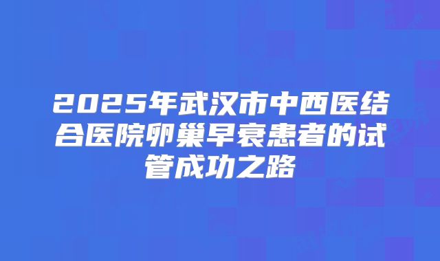 2025年武汉市中西医结合医院卵巢早衰患者的试管成功之路