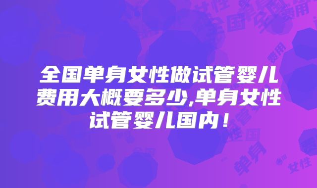 全国单身女性做试管婴儿费用大概要多少,单身女性试管婴儿国内！