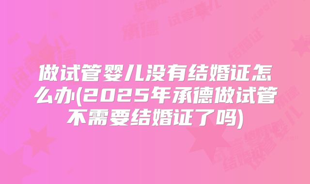做试管婴儿没有结婚证怎么办(2025年承德做试管不需要结婚证了吗)