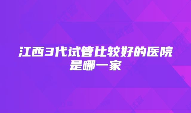 江西3代试管比较好的医院是哪一家