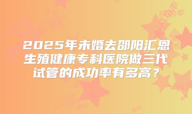 2025年未婚去邵阳汇恩生殖健康专科医院做三代试管的成功率有多高？