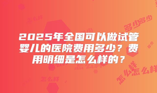 2025年全国可以做试管婴儿的医院费用多少？费用明细是怎么样的？