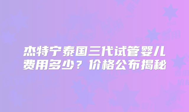 杰特宁泰国三代试管婴儿费用多少?价格公布揭秘