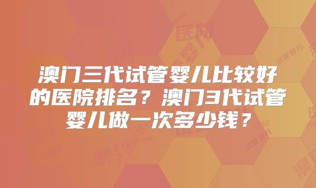 澳门三代试管婴儿比较好的医院排名？澳门3代试管婴儿做一次多少钱？