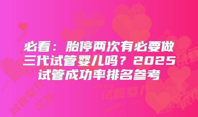 必看：胎停两次有必要做三代试管婴儿吗？2025试管成功率排名参考