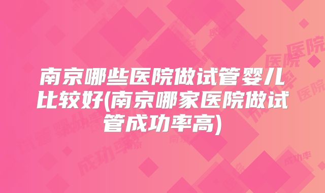 南京哪些医院做试管婴儿比较好(南京哪家医院做试管成功率高)