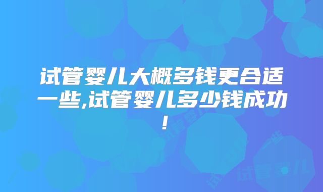 试管婴儿大概多钱更合适一些,试管婴儿多少钱成功！