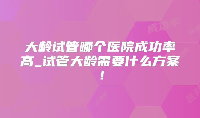 大龄试管哪个医院成功率高_试管大龄需要什么方案！
