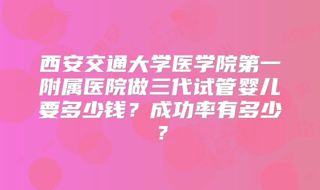 西安交通大学医学院第一附属医院做三代试管婴儿要多少钱？成功率有多少？