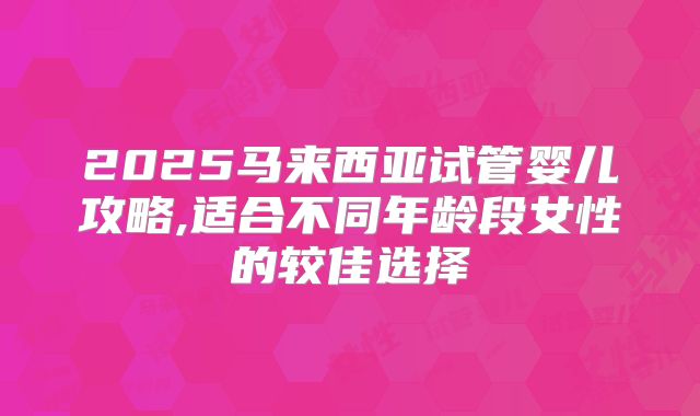2025马来西亚试管婴儿攻略,适合不同年龄段女性的较佳选择