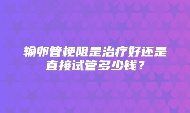 输卵管梗阻是治疗好还是直接试管多少钱?