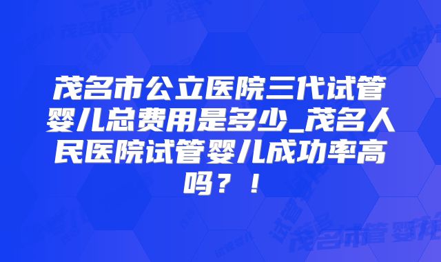 茂名市公立医院三代试管婴儿总费用是多少_茂名人民医院试管婴儿成功率高吗？！