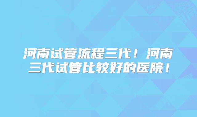 河南试管流程三代!河南三代试管比较好的医院!