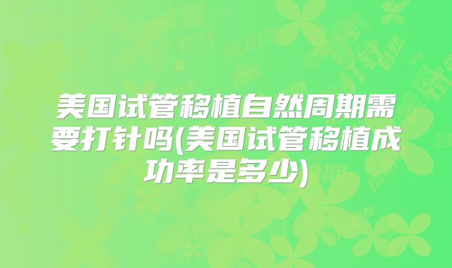 美国试管移植自然周期需要打针吗(美国试管移植成功率是多少)