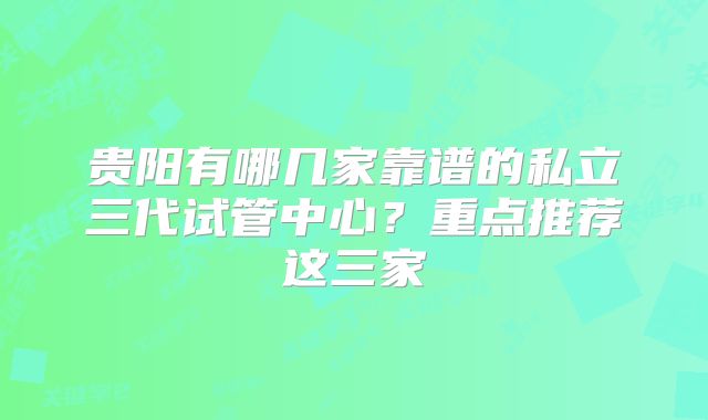 贵阳有哪几家靠谱的私立三代试管中心?重点推荐这三家