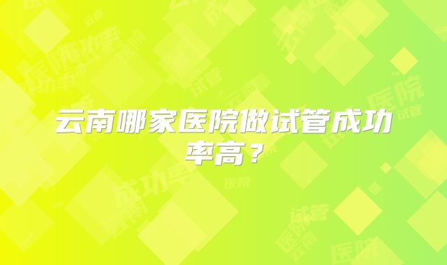 云南哪家医院做试管成功率高？